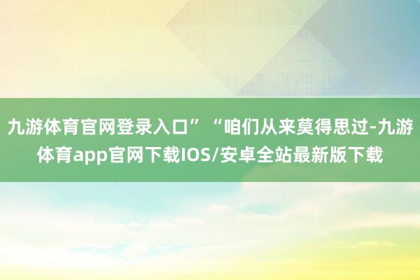 九游体育官网登录入口” “咱们从来莫得思过-九游体育app官网下载IOS/安卓全站最新版下载