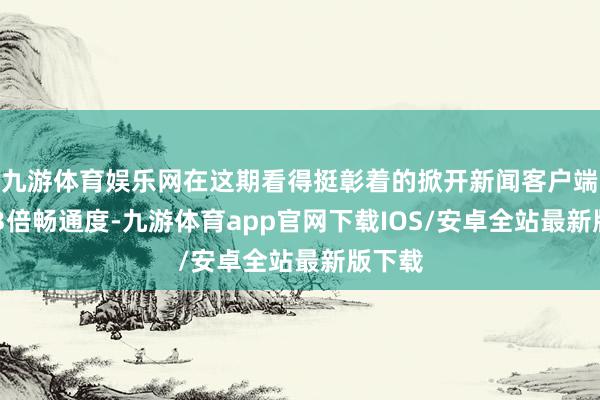 九游体育娱乐网在这期看得挺彰着的掀开新闻客户端 擢升3倍畅通度-九游体育app官网下载IOS/安卓全站最新版下载