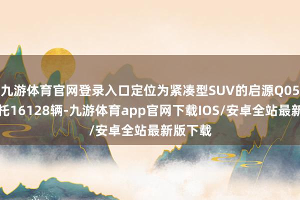 九游体育官网登录入口定位为紧凑型SUV的启源Q05单月请托16128辆-九游体育app官网下载IOS/安卓全站最新版下载