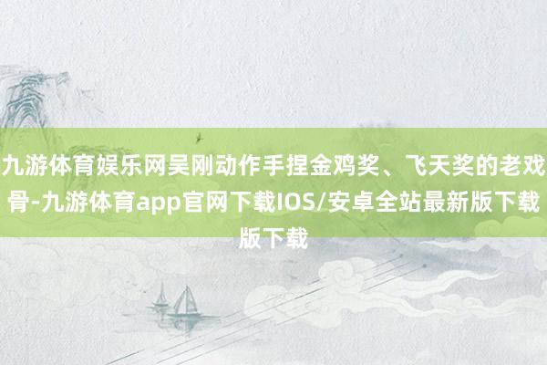 九游体育娱乐网吴刚动作手捏金鸡奖、飞天奖的老戏骨-九游体育app官网下载IOS/安卓全站最新版下载