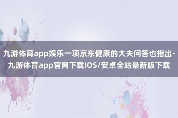 九游体育app娱乐一项京东健康的大夫问答也指出-九游体育app官网下载IOS/安卓全站最新版下载