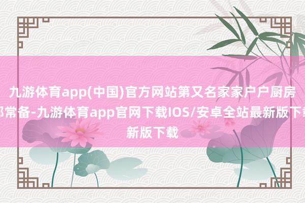 九游体育app(中国)官方网站第又名家家户户厨房都常备-九游体育app官网下载IOS/安卓全站最新版下载