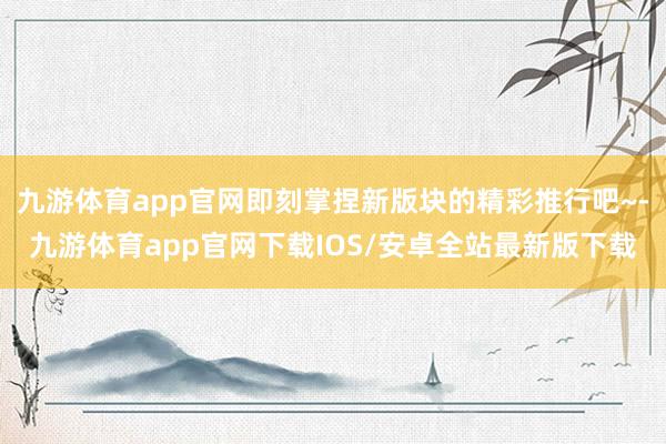 九游体育app官网即刻掌捏新版块的精彩推行吧~-九游体育app官网下载IOS/安卓全站最新版下载