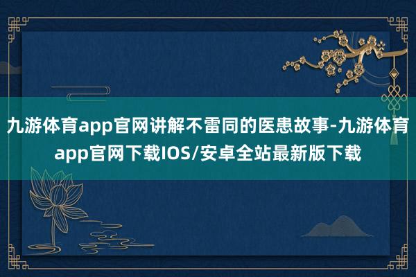 九游体育app官网讲解不雷同的医患故事-九游体育app官网下载IOS/安卓全站最新版下载