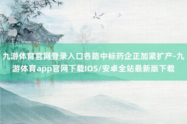 九游体育官网登录入口各路中标药企正加紧扩产-九游体育app官网下载IOS/安卓全站最新版下载