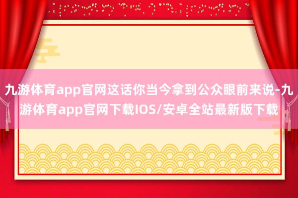 九游体育app官网这话你当今拿到公众眼前来说-九游体育app官网下载IOS/安卓全站最新版下载