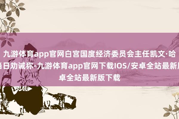 九游体育app官网白宫国度经济委员会主任凯文·哈西特当日劝诫称-九游体育app官网下载IOS/安卓全站最新版下载