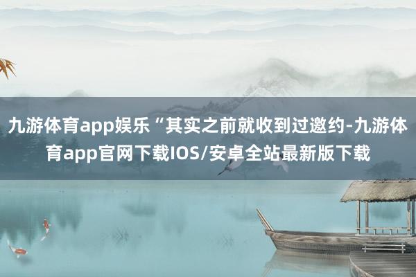 九游体育app娱乐“其实之前就收到过邀约-九游体育app官网下载IOS/安卓全站最新版下载