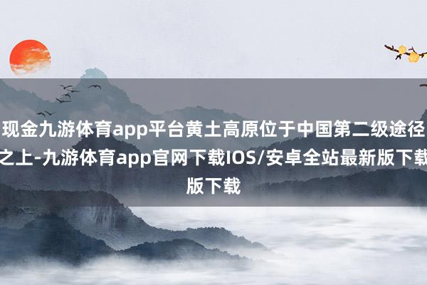 现金九游体育app平台黄土高原位于中国第二级途径之上-九游体育app官网下载IOS/安卓全站最新版下载