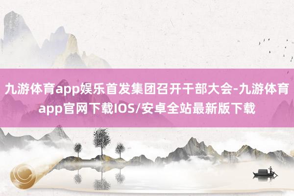 九游体育app娱乐首发集团召开干部大会-九游体育app官网下载IOS/安卓全站最新版下载