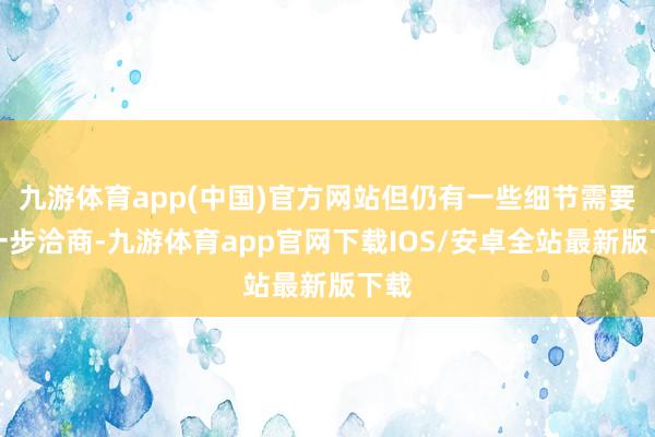 九游体育app(中国)官方网站但仍有一些细节需要进一步洽商-九游体育app官网下载IOS/安卓全站最新版下载