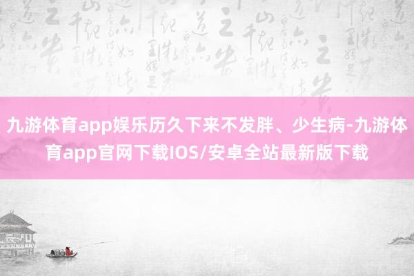 九游体育app娱乐历久下来不发胖、少生病-九游体育app官网下载IOS/安卓全站最新版下载