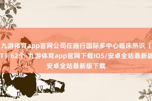 九游体育app官网公司在施行国际多中心临床熟识（MRCT）62个-九游体育app官网下载IOS/安卓全站最新版下载