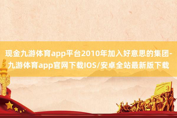现金九游体育app平台2010年加入好意思的集团-九游体育app官网下载IOS/安卓全站最新版下载