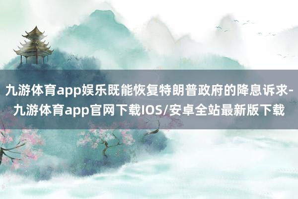 九游体育app娱乐既能恢复特朗普政府的降息诉求-九游体育app官网下载IOS/安卓全站最新版下载