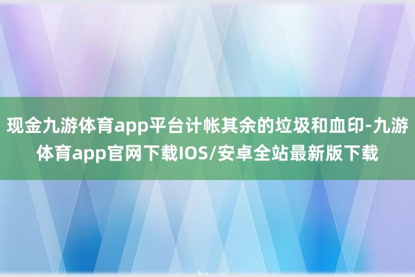 现金九游体育app平台计帐其余的垃圾和血印-九游体育app官网下载IOS/安卓全站最新版下载