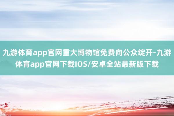 九游体育app官网重大博物馆免费向公众绽开-九游体育app官网下载IOS/安卓全站最新版下载