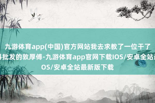 九游体育app(中国)官方网站我去求教了一位干了十几年调料批发的敦厚傅-九游体育app官网下载IOS/安卓全站最新版下载