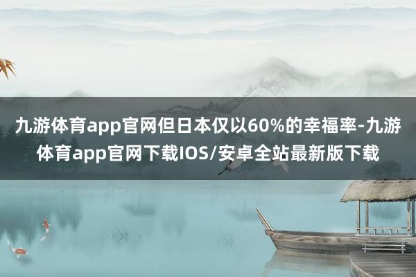 九游体育app官网但日本仅以60%的幸福率-九游体育app官网下载IOS/安卓全站最新版下载