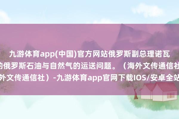 九游体育app(中国)官方网站俄罗斯副总理诺瓦克与哈萨克斯坦部长斟酌俄罗斯石油与自然气的运送问题。（海外文传通信社）-九游体育app官网下载IOS/安卓全站最新版下载