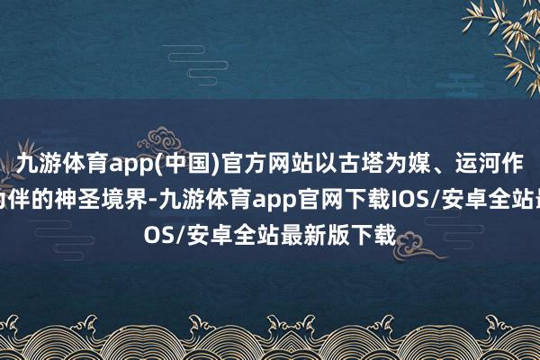 九游体育app(中国)官方网站以古塔为媒、运河作证、花海为伴的神圣境界-九游体育app官网下载IOS/安卓全站最新版下载