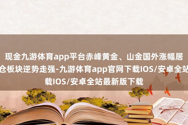 现金九游体育app平台赤峰黄金、山金国外涨幅居前；旅游货仓板块逆势走强-九游体育app官网下载IOS/安卓全站最新版下载