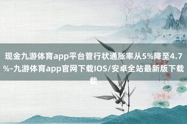 现金九游体育app平台管行状通胀率从5%降至4.7%-九游体育app官网下载IOS/安卓全站最新版下载