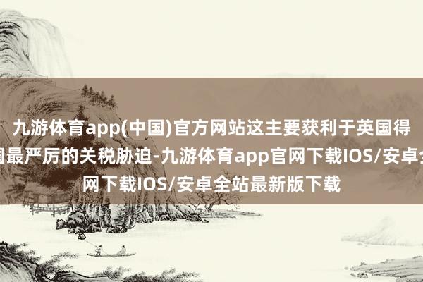 九游体育app(中国)官方网站这主要获利于英国得手躲避好意思国最严厉的关税胁迫-九游体育app官网下载IOS/安卓全站最新版下载