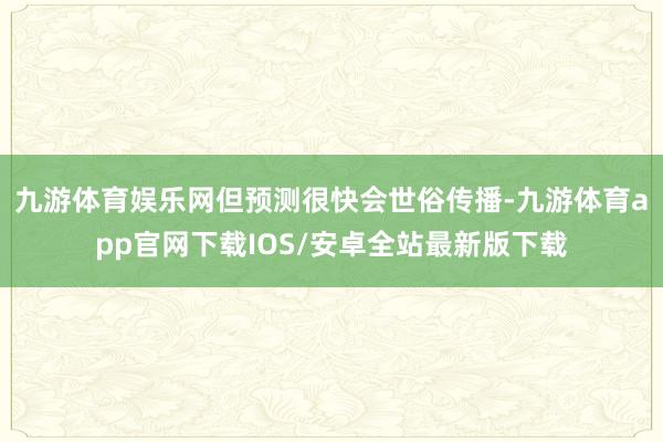 九游体育娱乐网但预测很快会世俗传播-九游体育app官网下载IOS/安卓全站最新版下载