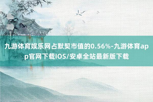 九游体育娱乐网占默契市值的0.56%-九游体育app官网下载IOS/安卓全站最新版下载