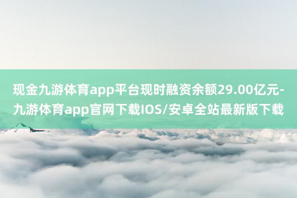 现金九游体育app平台现时融资余额29.00亿元-九游体育app官网下载IOS/安卓全站最新版下载