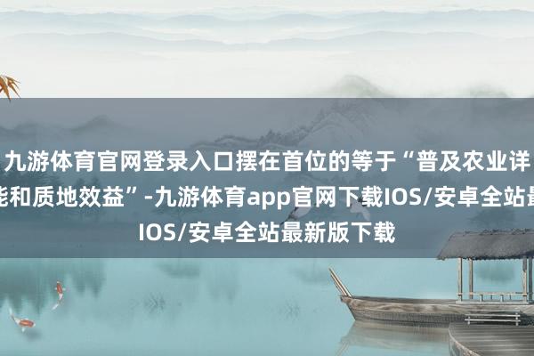 九游体育官网登录入口摆在首位的等于“普及农业详尽出产才能和质地效益”-九游体育app官网下载IOS/安卓全站最新版下载