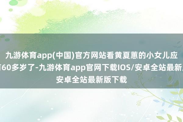 九游体育app(中国)官方网站看黄夏蕙的小女儿应该也有60多岁了-九游体育app官网下载IOS/安卓全站最新版下载