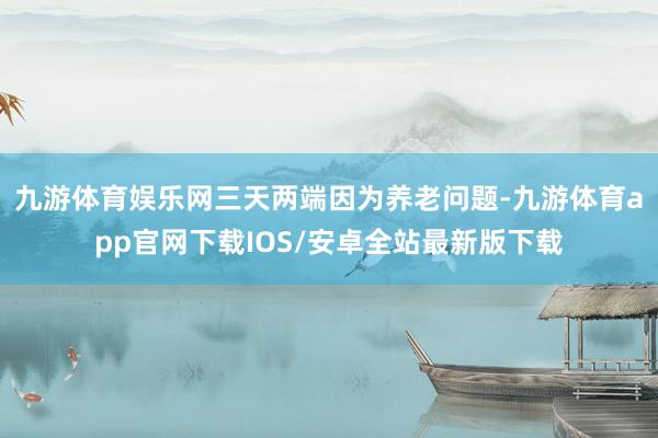 九游体育娱乐网三天两端因为养老问题-九游体育app官网下载IOS/安卓全站最新版下载