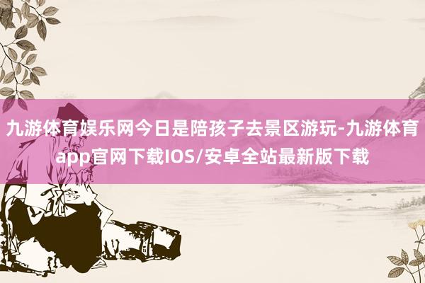 九游体育娱乐网今日是陪孩子去景区游玩-九游体育app官网下载IOS/安卓全站最新版下载