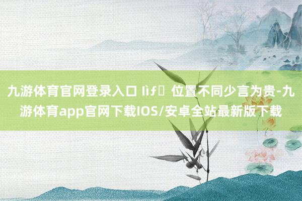 九游体育官网登录入口 Ӏìƒҽ位置不同少言为贵-九游体育app官网下载IOS/安卓全站最新版下载