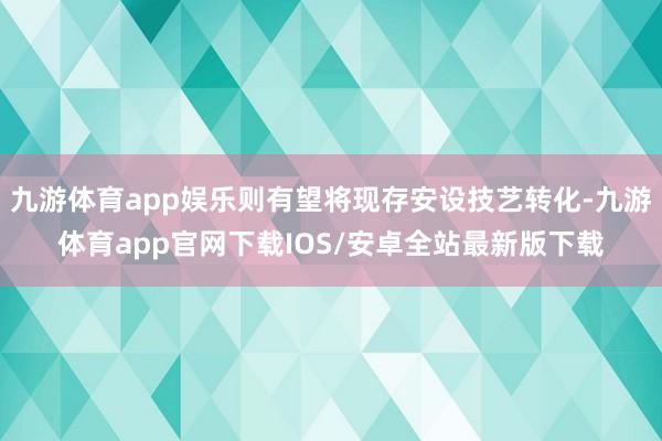 九游体育app娱乐则有望将现存安设技艺转化-九游体育app官网下载IOS/安卓全站最新版下载