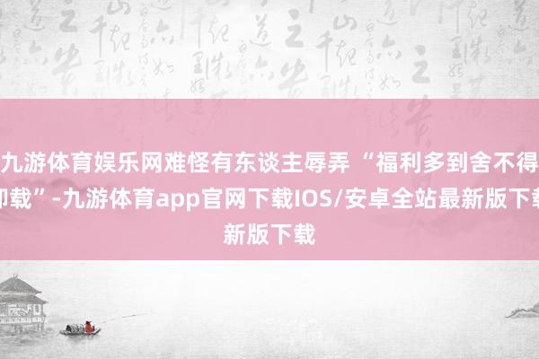 九游体育娱乐网难怪有东谈主辱弄 “福利多到舍不得卸载”-九游体育app官网下载IOS/安卓全站最新版下载