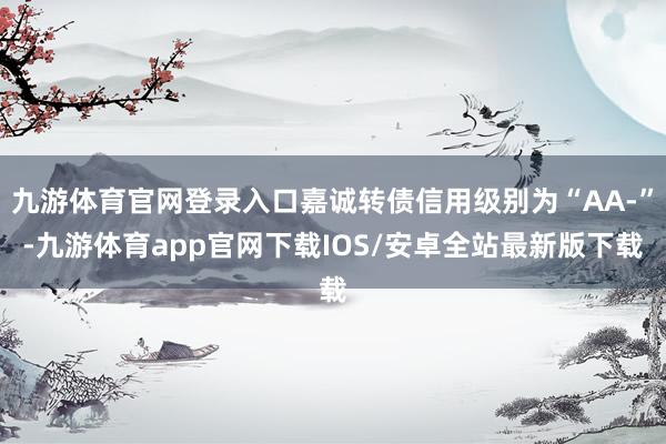 九游体育官网登录入口嘉诚转债信用级别为“AA-”-九游体育app官网下载IOS/安卓全站最新版下载