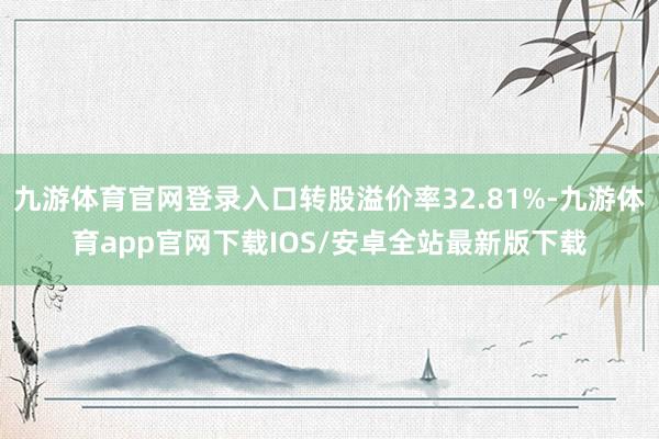 九游体育官网登录入口转股溢价率32.81%-九游体育app官网下载IOS/安卓全站最新版下载