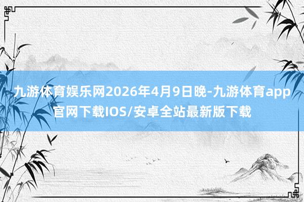 九游体育娱乐网2026年4月9日晚-九游体育app官网下载IOS/安卓全站最新版下载
