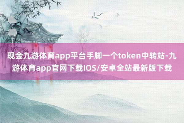 现金九游体育app平台手脚一个token中转站-九游体育app官网下载IOS/安卓全站最新版下载