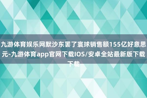九游体育娱乐网默沙东罢了寰球销售额155亿好意思元-九游体育app官网下载IOS/安卓全站最新版下载