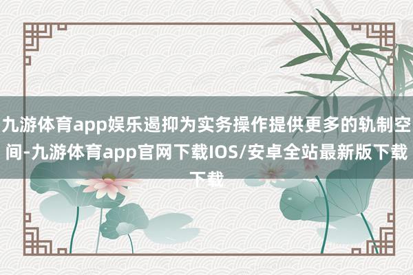 九游体育app娱乐遏抑为实务操作提供更多的轨制空间-九游体育app官网下载IOS/安卓全站最新版下载