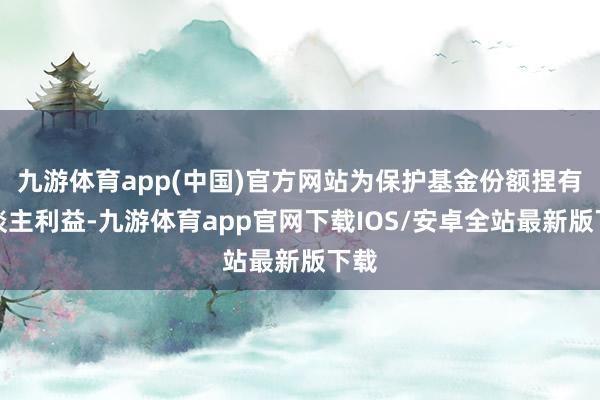 九游体育app(中国)官方网站为保护基金份额捏有东谈主利益-九游体育app官网下载IOS/安卓全站最新版下载