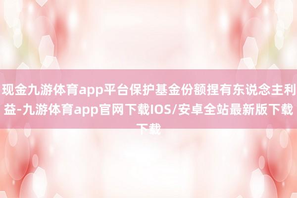 现金九游体育app平台保护基金份额捏有东说念主利益-九游体育app官网下载IOS/安卓全站最新版下载