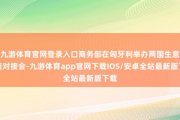 九游体育官网登录入口商务部在匈牙利举办两国生意投资对接会-九游体育app官网下载IOS/安卓全站最新版下载