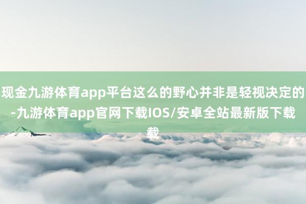 现金九游体育app平台这么的野心并非是轻视决定的-九游体育app官网下载IOS/安卓全站最新版下载