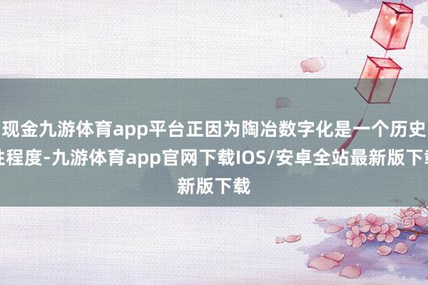 现金九游体育app平台正因为陶冶数字化是一个历史性程度-九游体育app官网下载IOS/安卓全站最新版下载