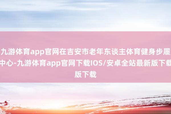 九游体育app官网在吉安市老年东谈主体育健身步履中心-九游体育app官网下载IOS/安卓全站最新版下载